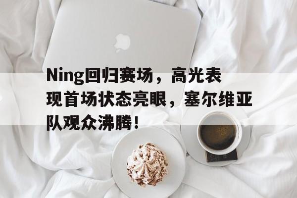 爱游戏竞猜-Ning回归赛场，高光表现首场状态亮眼，塞尔维亚队观众沸腾！的简单介绍